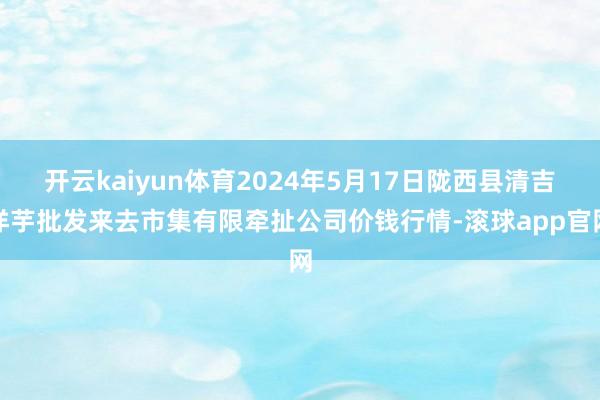 开云kaiyun体育2024年5月17日陇西县清吉洋芋批发来去市集有限牵扯公司价钱行情-滚球app官网