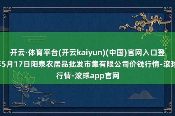 开云·体育平台(开云kaiyun)(中国)官网入口登录2024年5月17日阳泉农居品批发市集有限公司价钱行情-滚球app官网