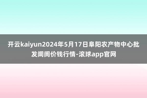 开云kaiyun2024年5月17日阜阳农产物中心批发阛阓价钱行情-滚球app官网