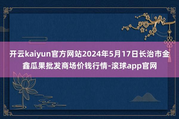 开云kaiyun官方网站2024年5月17日长治市金鑫瓜果批发商场价钱行情-滚球app官网