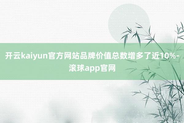 开云kaiyun官方网站品牌价值总数增多了近10%-滚球app官网