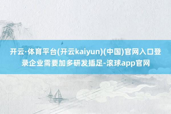 开云·体育平台(开云kaiyun)(中国)官网入口登录企业需要加多研发插足-滚球app官网