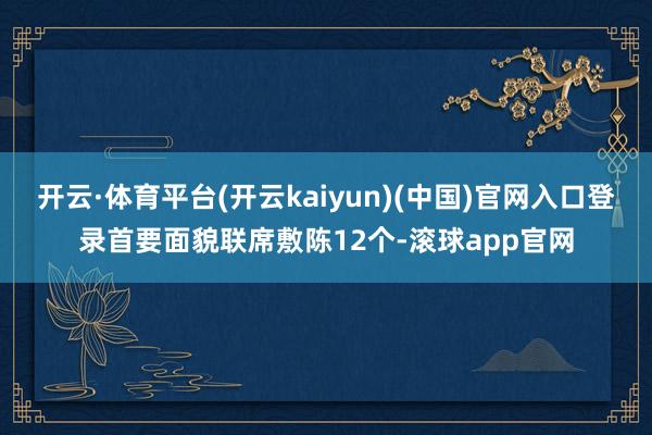 开云·体育平台(开云kaiyun)(中国)官网入口登录首要面貌联席敷陈12个-滚球app官网