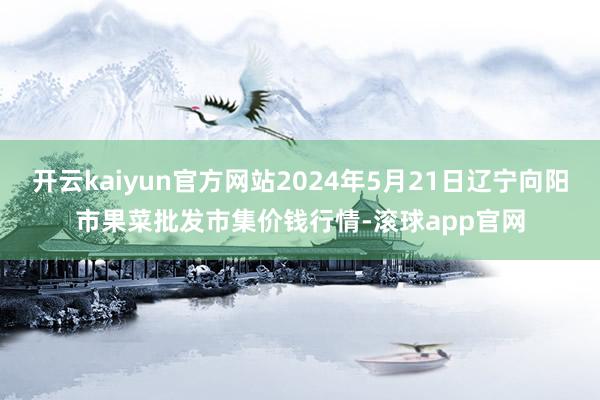 开云kaiyun官方网站2024年5月21日辽宁向阳市果菜批发市集价钱行情-滚球app官网