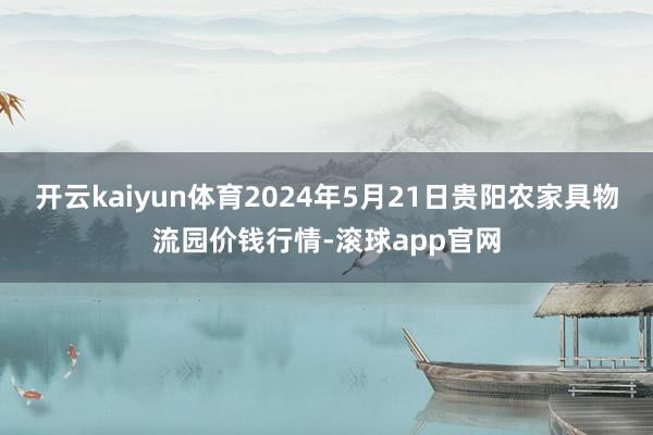 开云kaiyun体育2024年5月21日贵阳农家具物流园价钱行情-滚球app官网