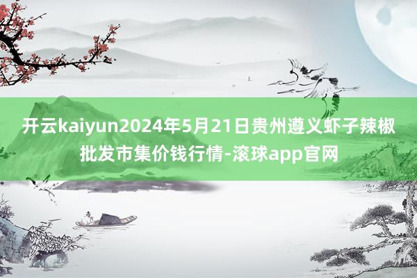 开云kaiyun2024年5月21日贵州遵义虾子辣椒批发市集价钱行情-滚球app官网