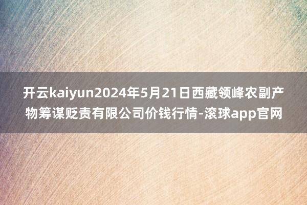 开云kaiyun2024年5月21日西藏领峰农副产物筹谋贬责有限公司价钱行情-滚球app官网