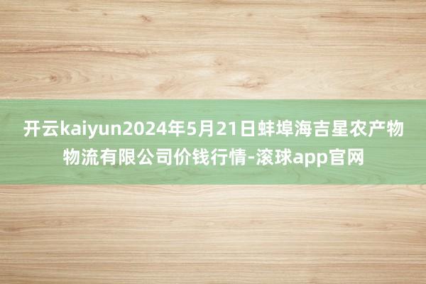 开云kaiyun2024年5月21日蚌埠海吉星农产物物流有限公司价钱行情-滚球app官网