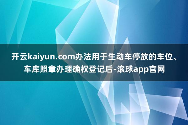 开云kaiyun.com办法用于生动车停放的车位、车库照章办理确权登记后-滚球app官网