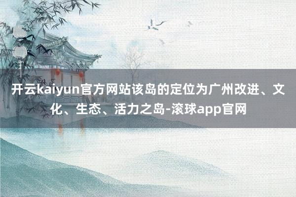 开云kaiyun官方网站该岛的定位为广州改进、文化、生态、活力之岛-滚球app官网