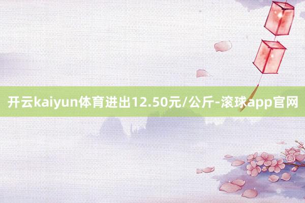 开云kaiyun体育进出12.50元/公斤-滚球app官网