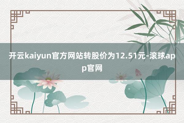 开云kaiyun官方网站转股价为12.51元-滚球app官网