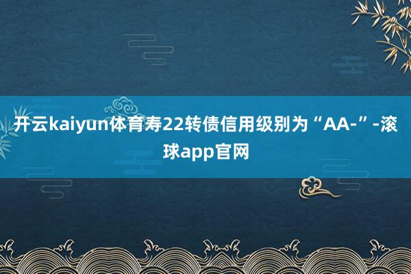 开云kaiyun体育寿22转债信用级别为“AA-”-滚球app官网