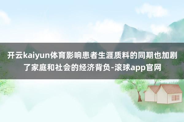 开云kaiyun体育影响患者生涯质料的同期也加剧了家庭和社会的经济背负-滚球app官网