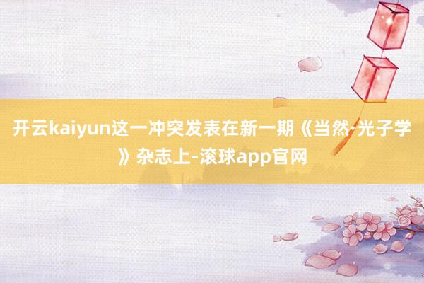 开云kaiyun这一冲突发表在新一期《当然·光子学》杂志上-滚球app官网