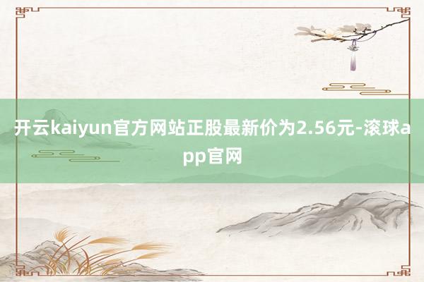 开云kaiyun官方网站正股最新价为2.56元-滚球app官网