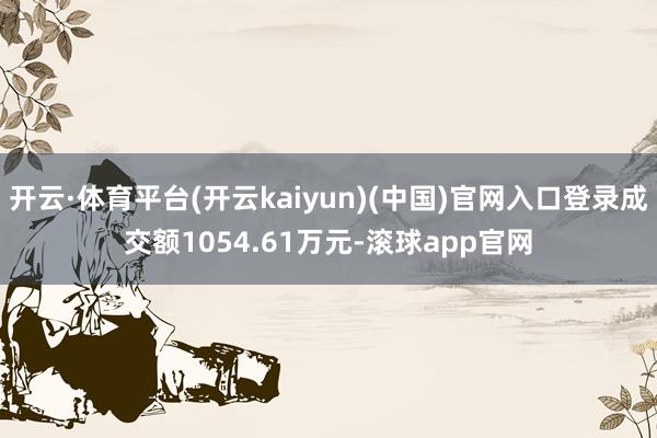 开云·体育平台(开云kaiyun)(中国)官网入口登录成交额1054.61万元-滚球app官网