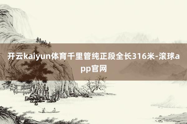 开云kaiyun体育千里管纯正段全长316米-滚球app官网