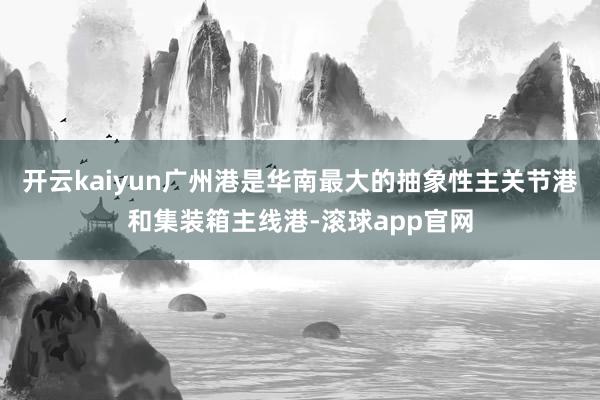 开云kaiyun广州港是华南最大的抽象性主关节港和集装箱主线港-滚球app官网