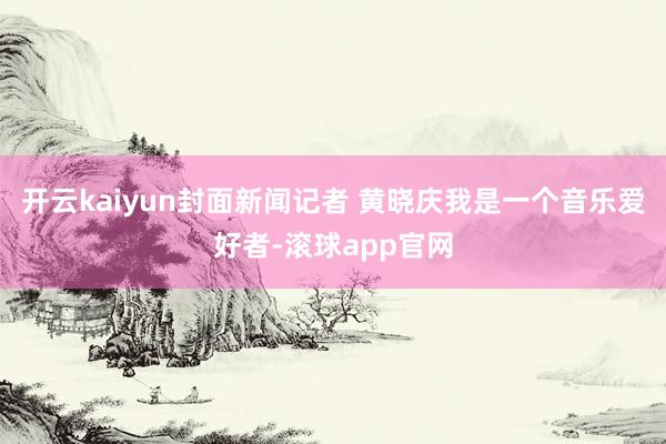 开云kaiyun封面新闻记者 黄晓庆我是一个音乐爱好者-滚球app官网