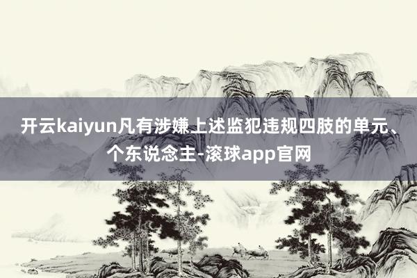 开云kaiyun凡有涉嫌上述监犯违规四肢的单元、个东说念主-滚球app官网