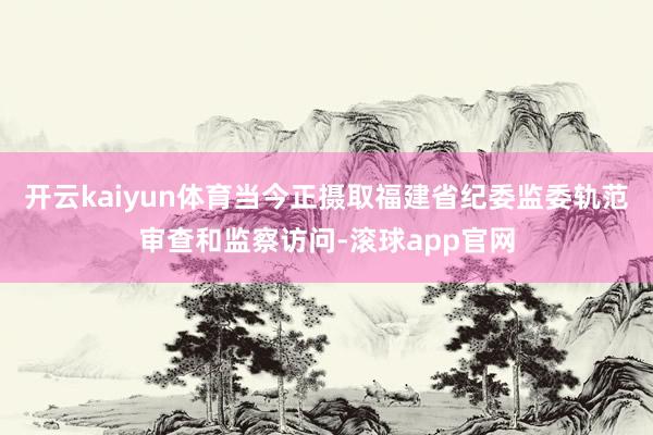 开云kaiyun体育当今正摄取福建省纪委监委轨范审查和监察访问-滚球app官网