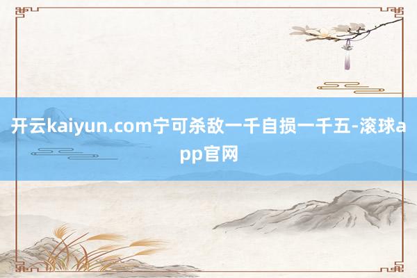 开云kaiyun.com宁可杀敌一千自损一千五-滚球app官网