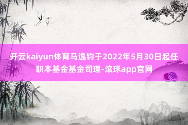 开云kaiyun体育马逸钧于2022年5月30日起任职本基金基金司理-滚球app官网