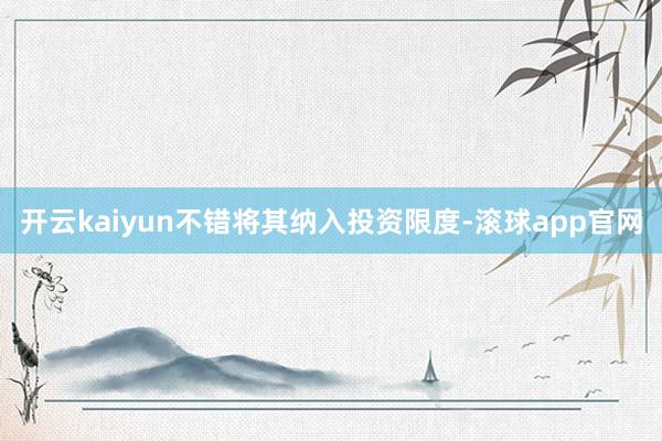 开云kaiyun不错将其纳入投资限度-滚球app官网