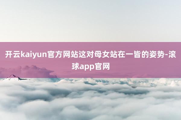 开云kaiyun官方网站这对母女站在一皆的姿势-滚球app官网