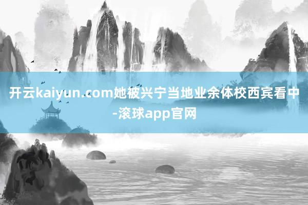 开云kaiyun.com她被兴宁当地业余体校西宾看中-滚球app官网