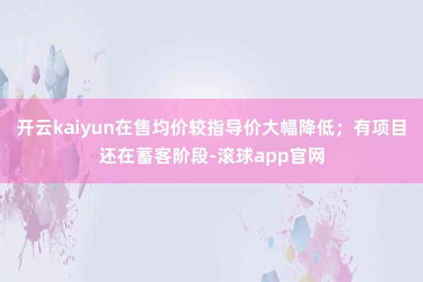 开云kaiyun在售均价较指导价大幅降低；有项目还在蓄客阶段-滚球app官网