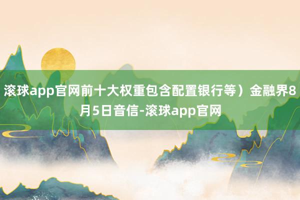 滚球app官网前十大权重包含配置银行等）金融界8月5日音信-滚球app官网