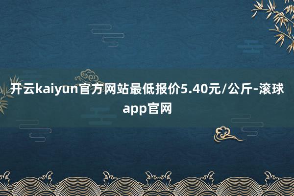 开云kaiyun官方网站最低报价5.40元/公斤-滚球app官网