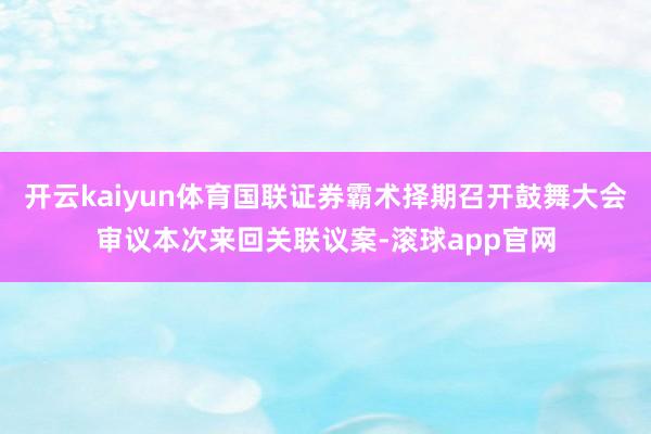 开云kaiyun体育国联证券霸术择期召开鼓舞大会审议本次来回关联议案-滚球app官网