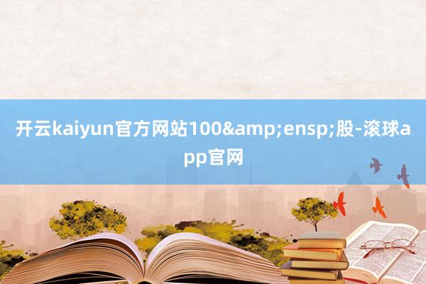 开云kaiyun官方网站100&ensp;股-滚球app官网