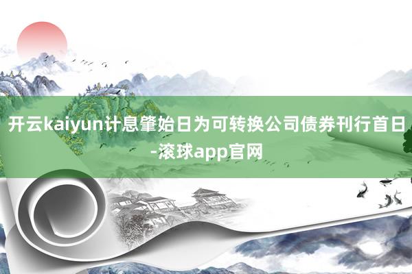 开云kaiyun计息肇始日为可转换公司债券刊行首日-滚球app官网