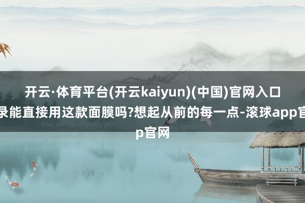 开云·体育平台(开云kaiyun)(中国)官网入口登录能直接用这款面膜吗?想起从前的每一点-滚球app官网