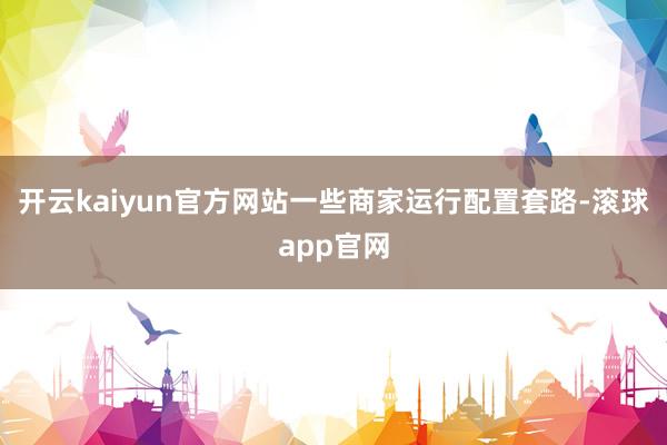 开云kaiyun官方网站一些商家运行配置套路-滚球app官网