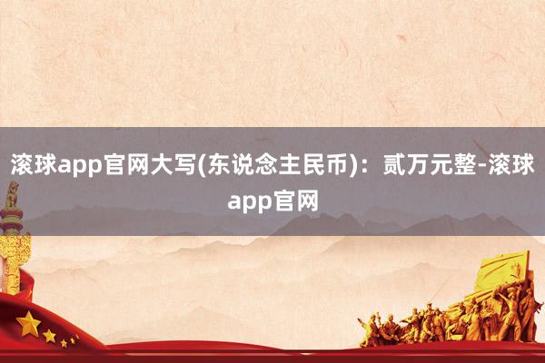 滚球app官网大写(东说念主民币)：贰万元整-滚球app官网