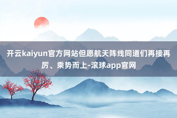 开云kaiyun官方网站但愿航天阵线同道们再接再厉、乘势而上-滚球app官网