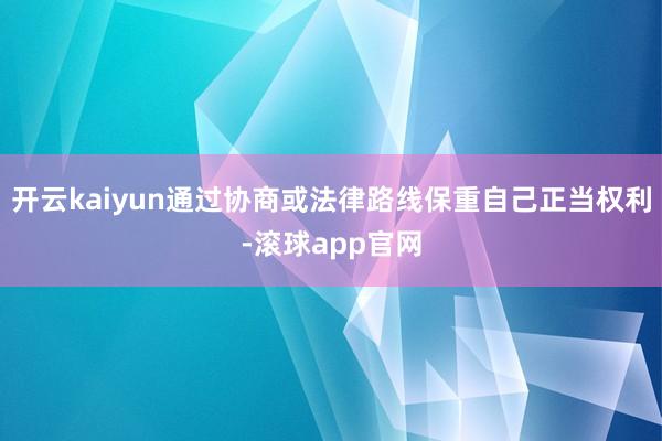 开云kaiyun通过协商或法律路线保重自己正当权利-滚球app官网