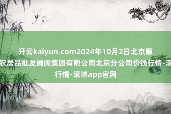 开云kaiyun.com2024年10月2日北京顺鑫石门海外农居品批发阛阓集团有限公司北京分公司价钱行情-滚球app官网