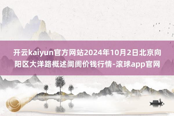 开云kaiyun官方网站2024年10月2日北京向阳区大洋路概述阛阓价钱行情-滚球app官网