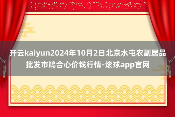 开云kaiyun2024年10月2日北京水屯农副居品批发市鸠合心价钱行情-滚球app官网