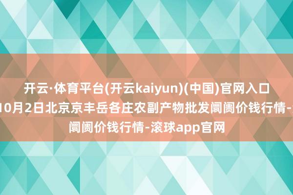 开云·体育平台(开云kaiyun)(中国)官网入口登录2024年10月2日北京京丰岳各庄农副产物批发阛阓价钱行情-滚球app官网