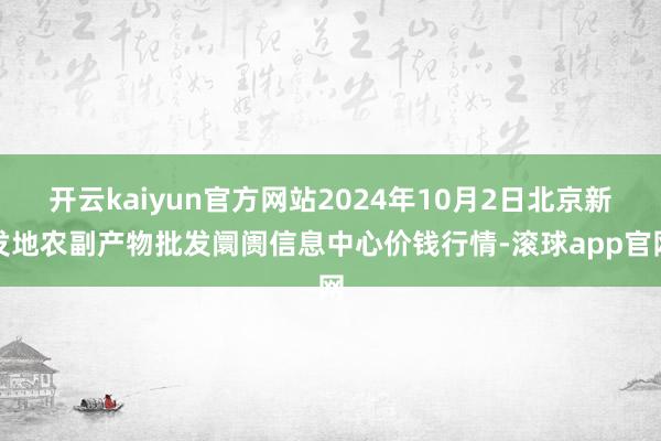 开云kaiyun官方网站2024年10月2日北京新发地农副产物批发阛阓信息中心价钱行情-滚球app官网