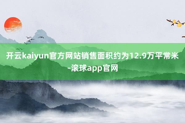 开云kaiyun官方网站销售面积约为12.9万平常米-滚球app官网