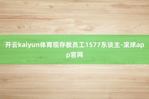 开云kaiyun体育现存教员工1577东谈主-滚球app官网