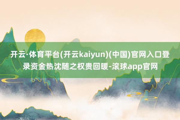 开云·体育平台(开云kaiyun)(中国)官网入口登录资金热沈随之权贵回暖-滚球app官网